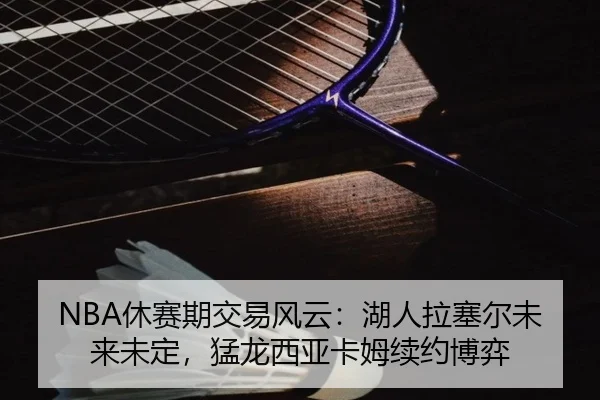 NBA休赛期交易风云：湖人拉塞尔未来未定，猛龙西亚卡姆续约博弈