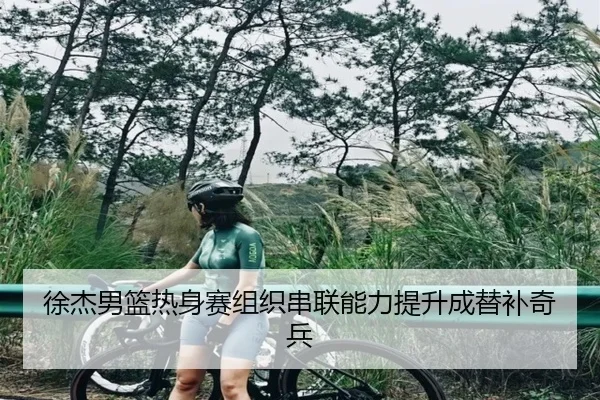 徐杰男篮热身赛组织串联能力提升成替补奇兵