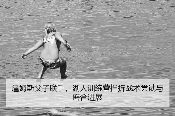 詹姆斯父子联手，湖人训练营挡拆战术尝试与磨合进展