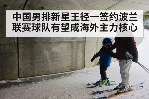 中国男排新星王径一签约波兰联赛球队有望成海外主力核心